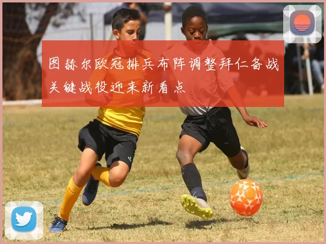 图赫尔欧冠排兵布阵调整拜仁备战关键战役迎来新看点