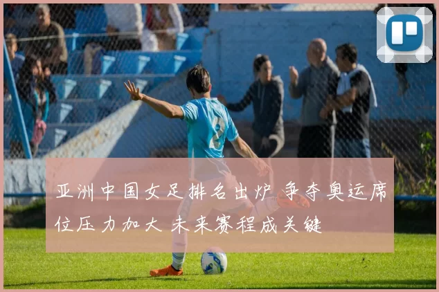 亚洲中国女足排名出炉 争夺奥运席位压力加大 未来赛程成关键