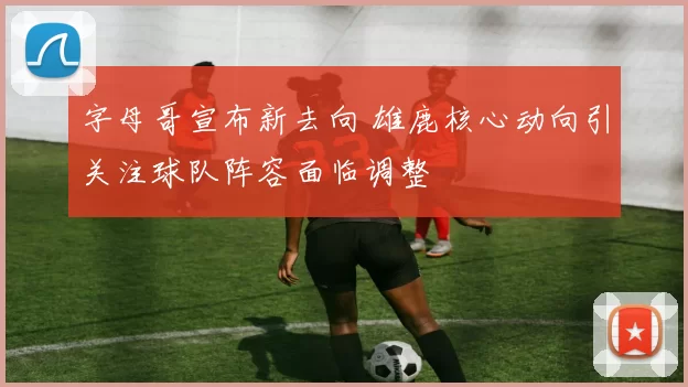 字母哥宣布新去向 雄鹿核心动向引关注球队阵容面临调整