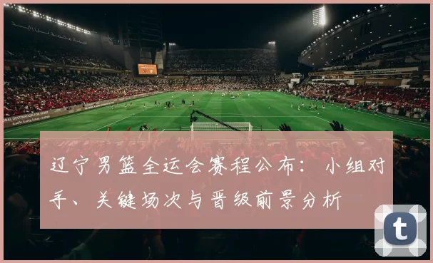 辽宁男篮全运会赛程公布:小组对手、关键场次与晋级前景分析