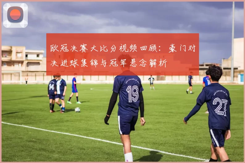 欧冠决赛大比分视频回顾：豪门对决进球集锦与冠军悬念解析
