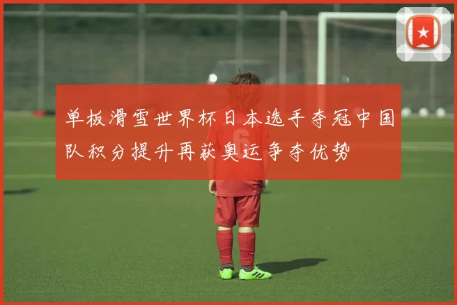 单板滑雪世界杯日本选手夺冠中国队积分提升再获奥运争夺优势