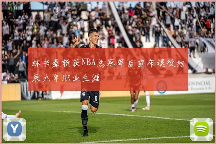 林书豪斩获NBA总冠军后宣布退役结束九年职业生涯
