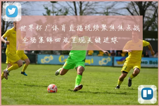 世界杯广体育直播视频聚焦焦点战 全场集锦回放呈现关键进球