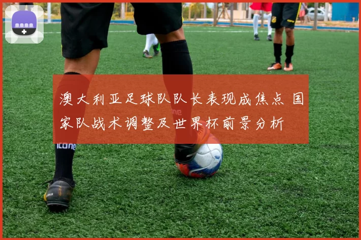 澳大利亚足球队队长表现成焦点 国家队战术调整及世界杯前景分析