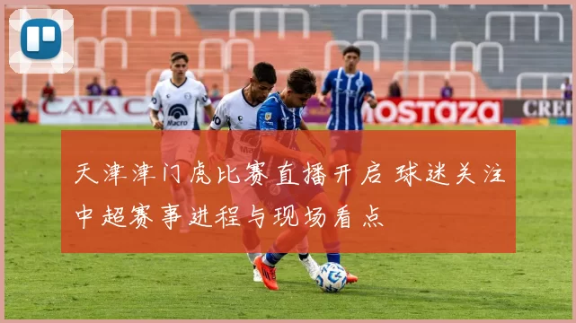 天津津门虎比赛直播开启 球迷关注中超赛事进程与现场看点