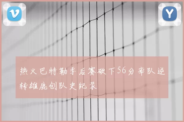 热火巴特勒季后赛砍下56分率队逆转雄鹿创队史纪录