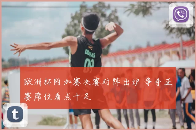 欧洲杯附加赛决赛对阵出炉 争夺正赛席位看点十足