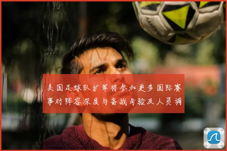 美国足球队扩军将参加更多国际赛事对阵容深度与备战考验及人员调整