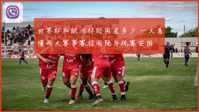 世界杯和欧洲杯时间差多少 一文看懂两大赛事赛程间隔与观赛安排