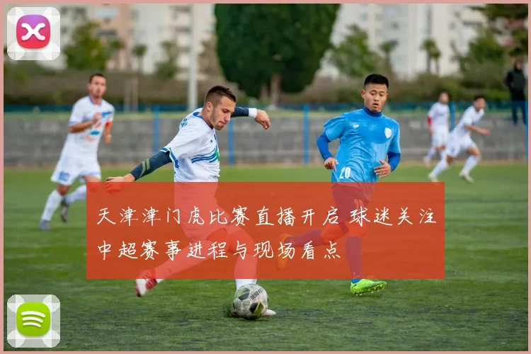天津津门虎比赛直播开启 球迷关注中超赛事进程与现场看点