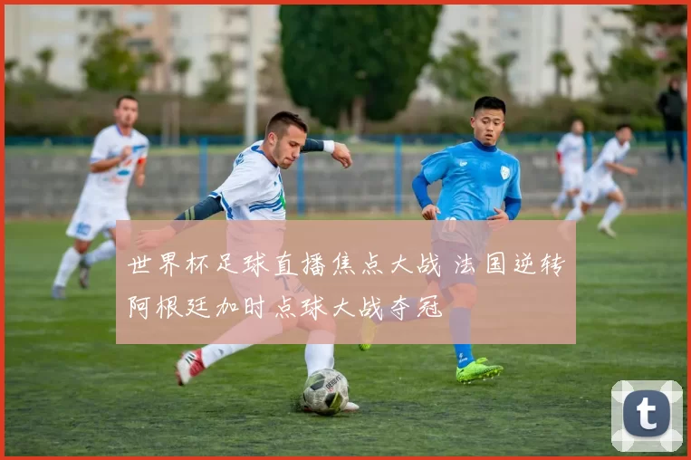 世界杯足球直播焦点大战 法国逆转阿根廷加时点球大战夺冠