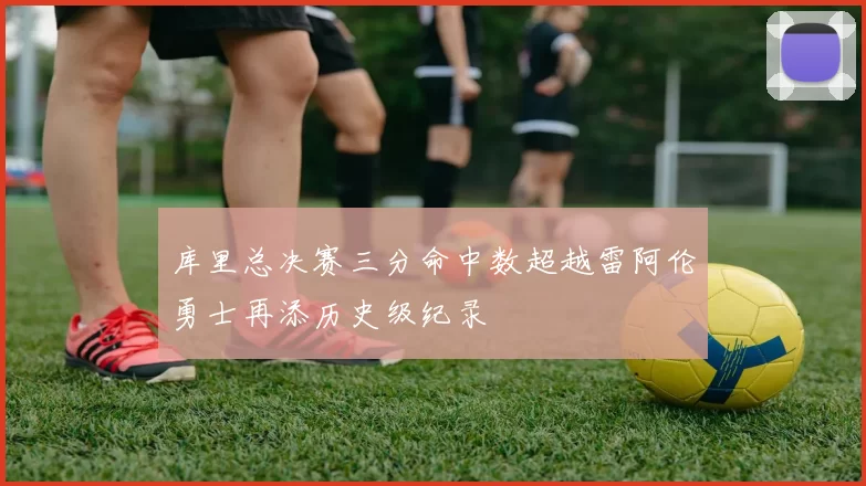 库里总决赛三分命中数超越雷阿伦勇士再添历史级纪录