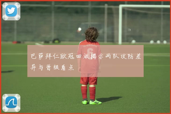 巴萨拜仁欧冠回放揭示两队攻防差异与晋级看点
