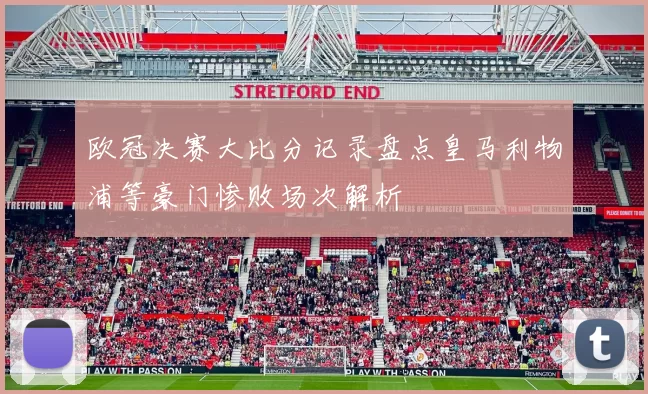 欧冠决赛大比分记录盘点皇马利物浦等豪门惨败场次解析
