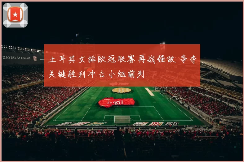 土耳其女排欧冠联赛再战强敌 争夺关键胜利冲击小组前列