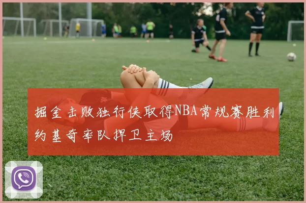 掘金击败独行侠取得NBA常规赛胜利约基奇率队捍卫主场