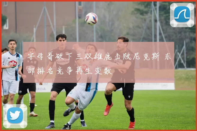 字母哥砍下三双雄鹿击败尼克斯 东部排名竞争再生变数