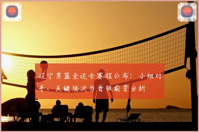 辽宁男篮全运会赛程公布：小组对手、关键场次与晋级前景分析