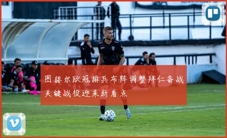 图赫尔欧冠排兵布阵调整拜仁备战关键战役迎来新看点