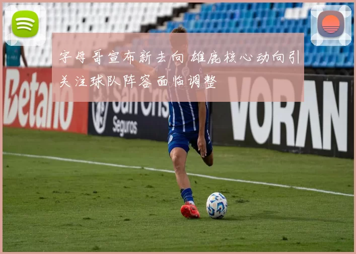 字母哥宣布新去向 雄鹿核心动向引关注球队阵容面临调整