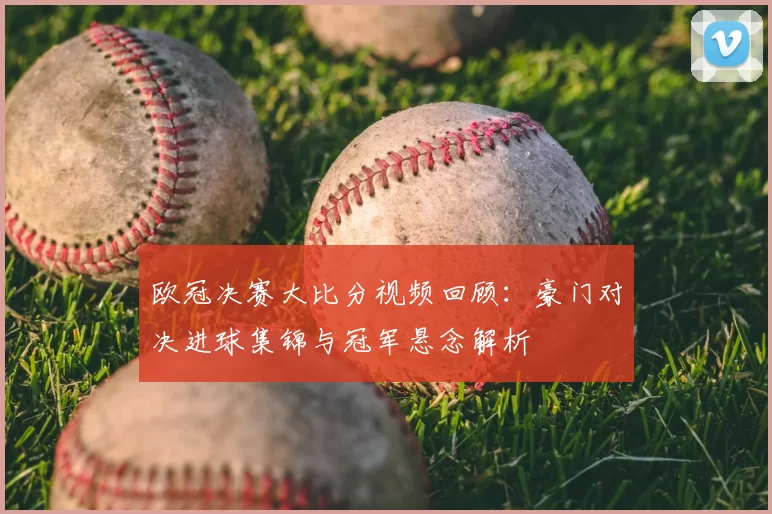 欧冠决赛大比分视频回顾：豪门对决进球集锦与冠军悬念解析