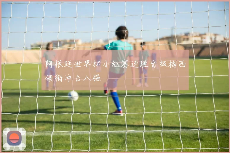 阿根廷世界杯小组赛连胜晋级梅西领衔冲击八强