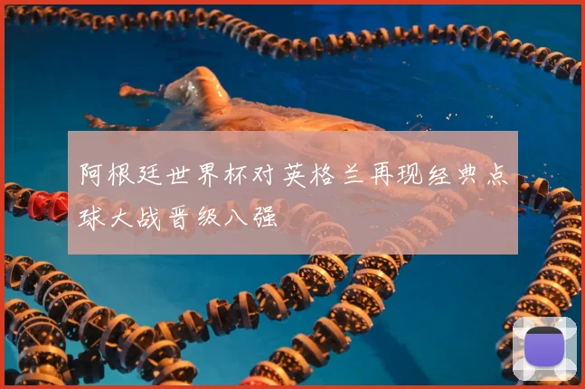 阿根廷世界杯对英格兰再现经典点球大战晋级八强