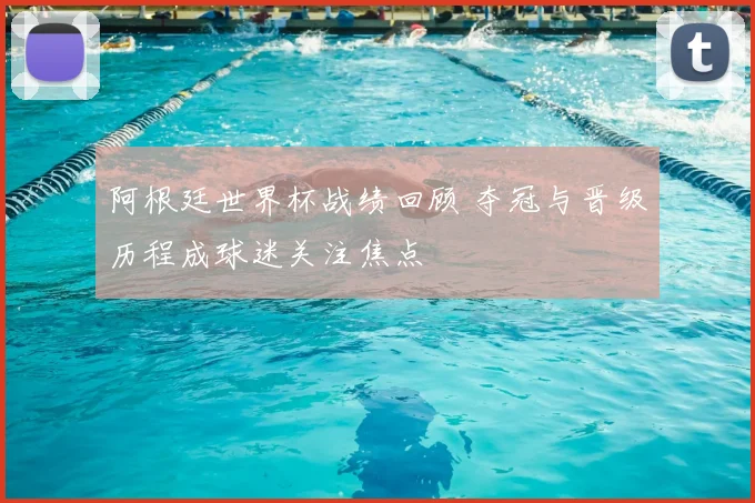 阿根廷世界杯战绩回顾 夺冠与晋级历程成球迷关注焦点