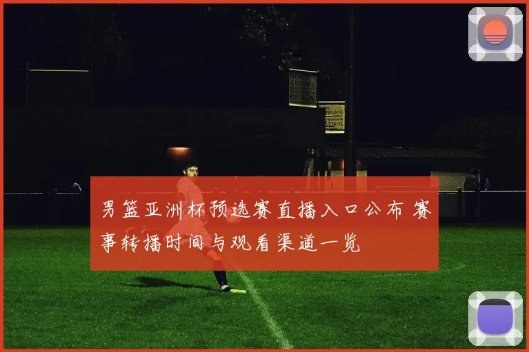 男篮亚洲杯预选赛直播入口公布 赛事转播时间与观看渠道一览
