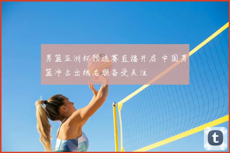 男篮亚洲杯预选赛直播开启 中国男篮冲击出线名额备受关注