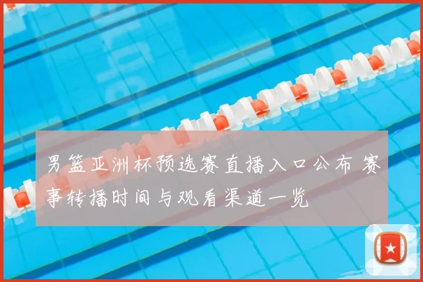 男篮亚洲杯预选赛直播入口公布 赛事转播时间与观看渠道一览