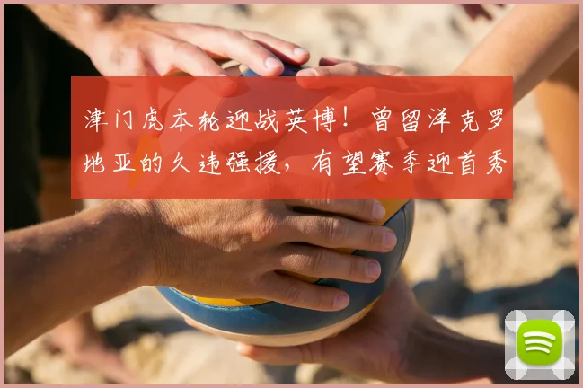 津门虎本轮迎战英博！曾留洋克罗地亚的久违强援，有望赛季迎首秀