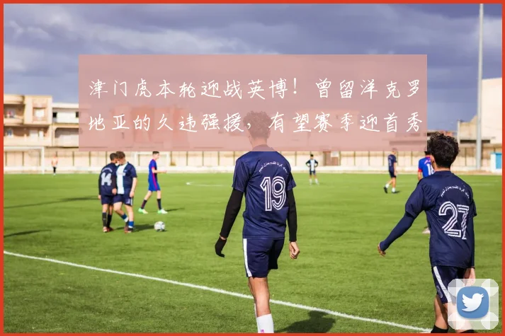 津门虎本轮迎战英博！曾留洋克罗地亚的久违强援，有望赛季迎首秀