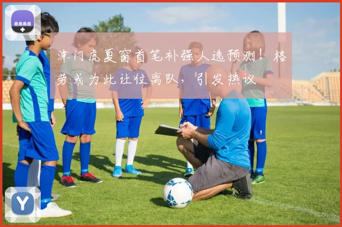 津门虎夏窗首笔补强人选预测！格劳或为此让位离队，引发热议
