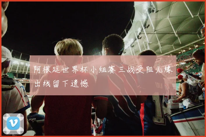 阿根廷世界杯小组赛三战受阻无缘出线留下遗憾