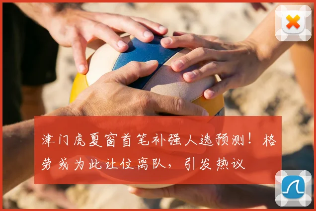 津门虎夏窗首笔补强人选预测!格劳或为此让位离队,引发热议