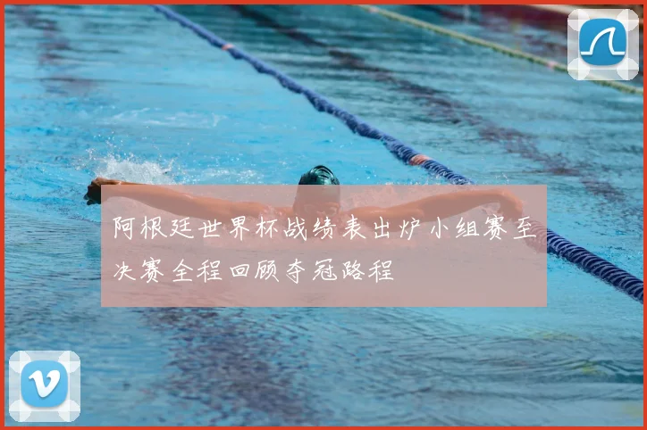 阿根廷世界杯战绩表出炉小组赛至决赛全程回顾夺冠路程